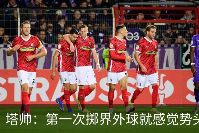 塔帅：第一次掷界外球就感觉势头不对，我们出现严重技术失误