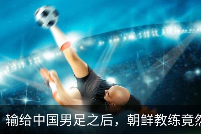 输给中国男足之后，朝鲜教练竟然说了一句比赢球更让人意外的话，格局不一般